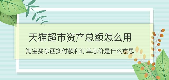 天猫超市资产总额怎么用 淘宝买东西实付款和订单总价是什么意思？